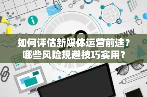 如何评估新媒体运营前途？哪些风险规避技巧实用？